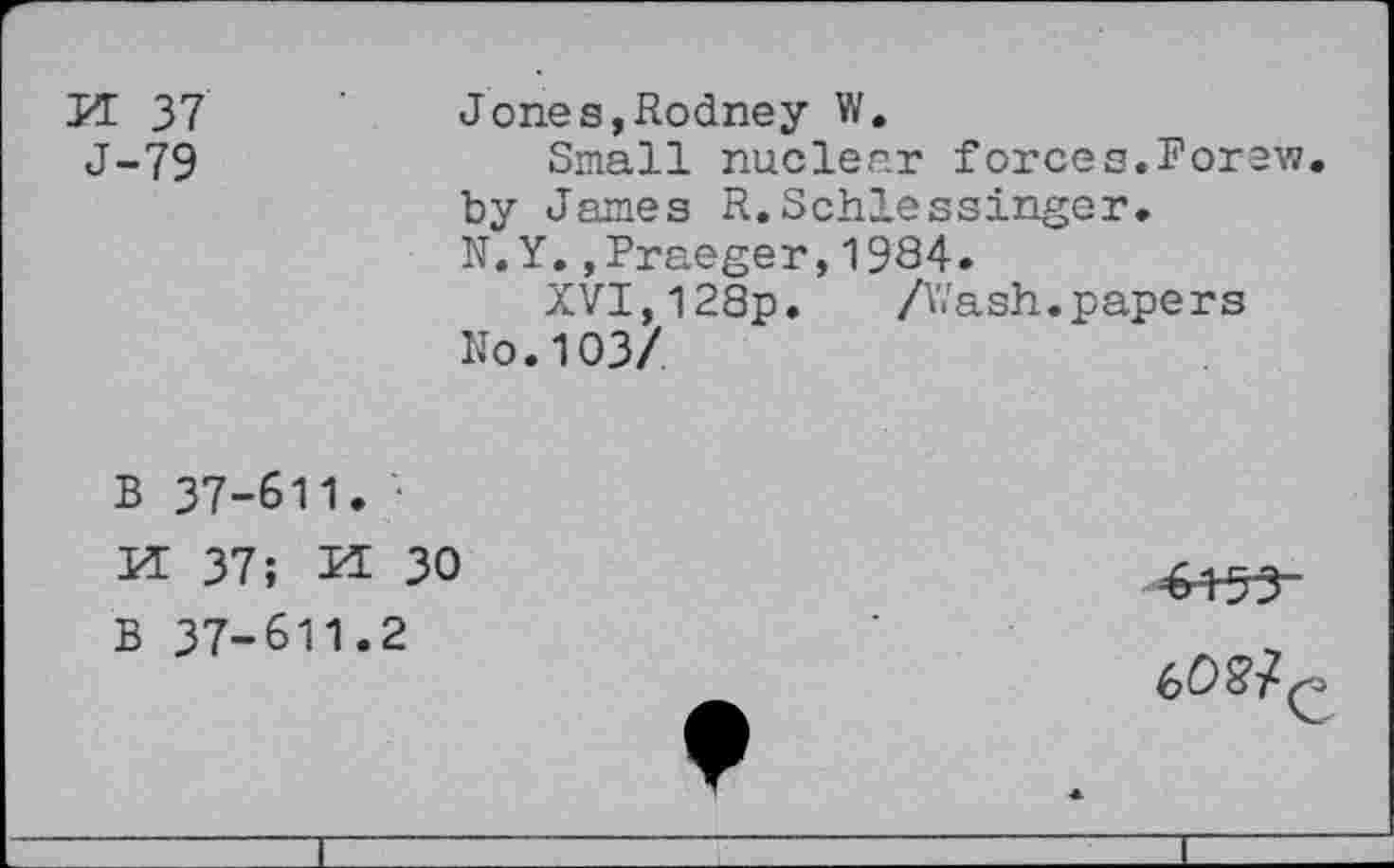 ﻿H 37 J-79
Jones,Rodney W.
Small nuclear forces.Forew by James R.Schlessinger.
N.Y.,Praeger,1984.
XVT,128p. /Wash.papers
No.103/
B 37-611. • K 37; K 30
B 37-611.2
